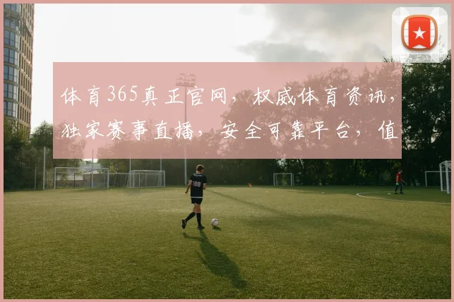 体育365真正官网，权威体育资讯，独家赛事直播，安全可靠平台，值得信赖