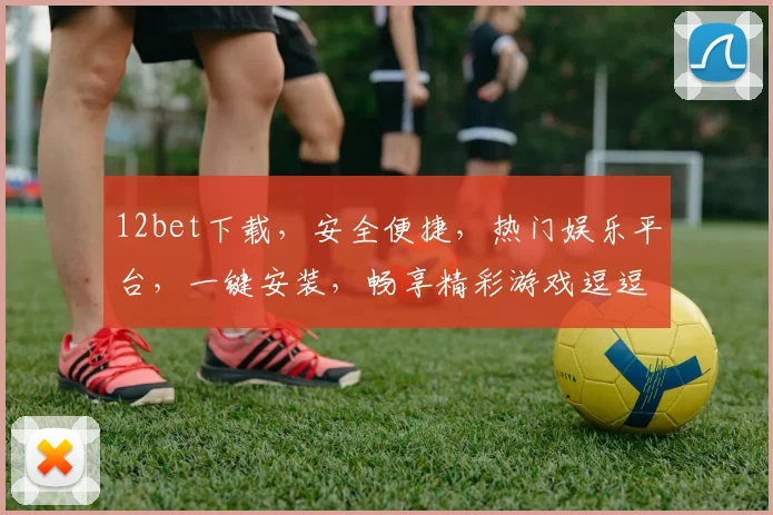12bet下载，安全便捷，热门娱乐平台，一键安装，畅享精彩游戏逗逗逗