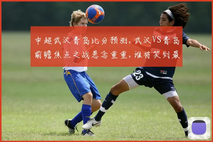 中超武汉青岛比分预测,武汉VS青岛前瞻焦点之战悬念重重,谁将笑到最后
